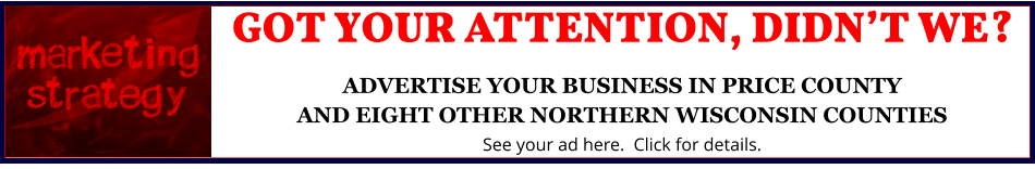 GOT YOUR ATTENTION, DIDN’T WE?ADVERTISE YOUR BUSINESS IN PRICE COUNTYAND EIGHT OTHER NORTHERN WISCONSIN COUNTIES See your ad here.  Click for details.