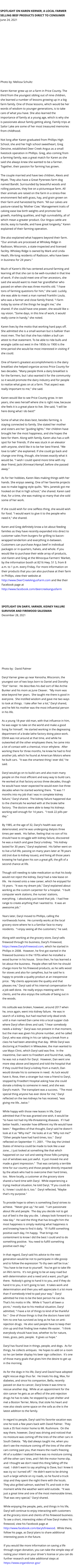 SPOTLIGHT ON KAREN KERNER, A LOCAL FARMER SELLING BEEF PRODUCTS DIRECT TO CONSUMER June 24, 2021   Photo by: Melissa Schultz  Karen Kerner grew up on a farm in Price County. The third from the youngest sibling out of nine children, she learned a number of lessons growing up in a big farm family. One of those lessons, which would be her words of wisdom to younger generations, is to take care of what you have. She also learned the importance of family at a young age, which is why she is passionate about family getting along. Family trips at Sailor Lake are some of her most treasured memories from childhood.  Not long after Karen graduated from Phillips High School, she and her high school sweetheart, Greg Denzine, established Deer Creek Angus as a small livestock operation in Phillips. Greg, also coming from a farming family, was a great match for Karen as she said she always knew she wanted to be a farmer. Together, their passion for farming has grown.  The couple married and have two children, Alexis and Wyatt. They also have a Great Pyrenees farm dog named Bandit. Surrounded by beautiful woods and rolling pastures, they live on a picturesque farm. All their animals are raised on the farm in a stress-free environment fed with grass, hay, and grain grown on their farm and harvested by them. "All our calves are pasture-raised by 'Mother Cow.' Management traits of calving ease low birth weights and promote fast growth, marbling qualities, and high survivability, all of which mean a greater product. Our Angus cattle are docile, easy to handle, and have great longevity," Karen explained of their farming operation.  She also explained what happens beyond their farm. "Our animals are processed at Whiskey Ridge in Radisson, Wisconsin, a state-inspected and licensed facility. Whiskey Ridge is owned by Mark and Linda Heath, life-long residents of Radisson, who have been in business for 24 years."  Much of Karen's life has centered around farming and learning all that she can to be well-rounded in that line of work. If she could meet one of her ancestors, she said she would want to meet her grandfather who passed on when she was three months old. "I have tons of farming questions for him," she said. Luckily, she was able to meet a man named Franklin Loula, who was a farmer and close family friend. "I farm today by some of the things he taught me," she shared. If she could have one power, she would like x-ray vision. "Some days, in this line of work, it would really come in handy," she noted.  Karen lives by the motto that working hard pays off. She admitted she is a small woman but is ballsier than most men. The fact that she has ridden a bull can attest to that statement. To be able to ride bulls and wrangle cattle out west in the 1850s to 1900 is the time period she would be most interested in visiting if she could.  One of Karen's greatest accomplishments is the dairy breakfast she helped organize across Price County for two decades. "Many people think a dairy breakfast is for the farmers, but I also wanted it for the community so it would promote the dairy industry and for people to realize what goes on at a farm. That aspect was really important to me," she said.  Karen would like to see Price County grow. In ten years, she sees herself where she is right now, because she feels it is a great place to live. She said, "I will be here doing what I do best!"  Some of what she does best, besides farming, is staying connected to family. She stated her mother and sisters are her "guiding lights." Her children have brought her the most happiness, and she hopes the best for them. Along with family, Karen also has a soft spot for her friends. If she was stuck in an elevator with anyone, she'd like it to be her best friend. "We love to talk!" she explained. If she could go back and change one thing, though, she knows exactly what it would be. "I wish I could spend more time with my dear friend, Jacki (Kinnear) Kempf, before she passed away."  As for her hobbies, Karen likes making things with her hands. She enjoys sewing. One of her favorite projects was to make logging style quilts. "Mrs. Janetski got me hooked on that in high school," she shared. Karen said that, for a time, she was making so many that she sold some of her work.  If she could wish for one selfless thing, she would wish for food. "I would want to give it to the people who need it," she shared.  Karen and Greg definitely know a lot about feeding families as they have recently expanded into direct to customer sales from burgers for grilling to bacon-wrapped tenderloin and everything in-between. Customers can purchase Angus beef in individual packages or in quarters, halves, and whole. If you would like to purchase their wide array of products, visit Karen and Greg at the Minocqua Farmers' Market, by the information booth at 8216 Hwy. 51 S, from 8 a.m. to 1 p.m. every Friday. For more information on their products that you can also purchase at their farm in Phillips, view their website at http://www.DeerCreekAngusFarm.com and like their Facebook page at http://www.facebook.com/deercreekangusfarm     SPOTLIGHT ON DARYL VARNER, KIDNEY FAILURE SURVIVOR AND FIREWOOD SALESMAN December 28, 2021   Photo by:  David Palmer  Daryl Varner grew up near Kenosha, Wisconsin, the youngest son of two boys born to Daniel and Dorothy "Dot" Varner.  He describes his dad sort of like Archie Bunker and his mom as June Cleaver.  "My mom was wise beyond her years.  She taught me there is good in everyone.  She instilled wisdom and gave me two ways to look at things.  I take after her a lot," Daryl shared, and he felt his mother was the most influential person in his life.  As a young 18-year old man, with that influence in him, he was eager to take on the world and make a good living for himself.  He started working in the degreasing department of a brake lathe factory doing piece work.  OSHA was not around at that time, and while he outworked all the other employees there, he came into a lot of contact with a chemical, tricor ethylene.  After working there for three months, he knew he had to find another job, which he found at American Motors where he built cars.  "It was the smartest thing I ever did," he said.  Daryl would go on to build cars and also train many people on the most efficient and easy way to build cars.  He worked at that factory across three decades, though he would have never expected he would even live three decades when he started working there.  "It was 11 months into my job that I was in complete kidney failure," Daryl shared.  The kidney failure happened due to the chemicals he worked with at the brake lathe factory.  The doctors were able to keep his kidneys working well enough for 14 years.  "I took 22 pills per day."  By 1985, at the age of 32, Daryl's health was very deteriorated, and he was undergoing dialysis three times per week.  His father, feeling that no son of his should have to struggle with kidney failure, discovered he was a match and gave Daryl a kidney.  "His kidney lasted for 30 years," Daryl explained.  His father went on to live a full life, passing on many years later at 78 years old (not due to kidney issues), and living all those years knowing he had given his son a great gift, the gift of a second chance at life.  Though still needing to take medication so that his body would not reject the kidney, Daryl had a new lease on life.  He moved onto a new career, which he enjoyed for 16 years.  "It was my dream job," Daryl explained about working as the custom carpenter for a hospital.  "I built computer work stations, the nurses' stations, everything.  I absolutely just loved that job.  I had free-range to create anything that I wanted to.  It was an awesome job."  Years later, Daryl moved to Phillips, calling the northwoods home.  He currently works at the local grocery store where he is a familiar face to many residents.  "I enjoy seeing all the customers," he said.  Along with working at the grocery store, Daryl sells firewood through his business, Daryl's Firewood, https://www.DarylsFirewood.com, which he started in Phillips in 2008.  However, he first got started in the firewood business in the 1970s when he installed a wood burner in his house.  Since then, he has learned a lot about the business.  People often tell him he should charge more for his firewood products, as he sells wood for stoves and also for campfires, but he said he is happy to provide a quality product at an inexpensive price.  "My clients appreciate the quality and that pleases me," Daryl said of his internal compensation for a job well done.  He really enjoys meeting with his clients, and he also enjoys the solitude of being out in the woods.  His solitude was broken, however, around 2017 when he, once again, went into kidney failure.  He was in search of a kidney, but had reached only dead ends until a man named Dan came into a local supper club where Daryl often dines and said, "I hear somebody needs a kidney."  Daryl was not present in that moment, but the man was given his phone number, and he called Daryl, who was sitting in his car taking a break from a class he had been attending that day.  While Daryl was doctoring at Froedtert in Milwaukee, the man wanted to use Mayo Clinic, which Daryl said was fine.  In the meantime, Dan went to Froedtert and found that, sadly, he was not a match for Daryl.  However, Dan went one more step above and beyond and told the hospital that if they could find Daryl a kidney from a match, Dan would donate his to someone in need.  As luck would have it, Rose, then a stranger but now a friend to Daryl, stopped by Froedtert Hospital asking how she could donate a kidney to someone in need, and she was Daryl's match.  The transplant was a success.  "The most special thing anyone has ever done for me," Daryl reflected on the two kidneys he has received, "was giving me life...twice."  While happy with those new leases in life, Daryl admitted that if he was granted one wish, it would be "to have not had my life-threatening diseases.  If I had better health, I wonder how different my life would have been."  Regardless of that thought, Daryl said he doesn't look at it as "Why me?"  He looks at it as "Why not me?"  "Other people have had hard times, too."  Daryl reflected on September 11, 2001.  "The day the United States of America could be made to look like a war zone....I just looked at something like that which happened on our soil and seeing those folks jumping out of windows was just awful.  It just moved me and made a giant impression."  That was certainly a terrible time for our country and those people directly impacted by the attack who had to overcome their hard times, too.  More locally, a customer at the grocery store shared a hard time with Daryl.  While experiencing a trying medical situation, he told Daryl, "If you could do it, I knew I could do it, too."  Daryl reflected, "Maybe that's my purpose."  To provide hope to others is something Daryl strives to achieve.  "Never give up," he said.  "I am passionate about life and people.  The day you decide not to get out of bed is the day you die.  I always look forward to a new day."  He said the thing that has brought him the most happiness is simply realizing what happiness is and knowing how to find it daily.  "If I fulfill something positive each day, I'm happy.  That brings me contentment to know I did the best I could and to do something positive.  You need to fulfill something positive each day."  In that regard, Daryl said his advice to the next generation would be not to participate in idle gossip and to follow the expression 'To thy own self be true.'  "You have to be true to yourself.  You've got to take life on life's terms.  It's not going to be an easy road but with determination and a need and a want, you'll get there.  Nobody's going to hand it to you, and if they do hand it to you, it isn't going to last.  It takes work and determination and then you will appreciate it a lot more than if somebody tried to pad your way."  Daryl admitted he tries to be the best person he can be.  That's his motto in life.  While it "hasn't all been a picnic," mostly due to his medical situation, Daryl admitted, "I have a lot of things to kind of be thankful for."  One of those things is that the doctors have told him no one has survived as long as he has on anti-rejection drugs.  He also said people have to keep their chin up and that finding love makes life easier.  "I think everybody should have love, whether its for nature, trees, grass, pets, people.  It gives us hope."  Daryl has found love in things, people, and dogs.  As for things, he collects antiques.  He hopes to add on a room so he can better display his beer sign collection.  It's one of those many goals that gives him the desire to get up in the morning.  As for the dogs in his life, Daryl and David have adopted eight rescue dogs thus far.  He treats his dog, Max, for diabetes, and since his companion, Bella, recently passed on due to cancer, Daryl knew it was time to rescue another dog.  While at an appointment for the skin cancer he gets as an effect of the anti-rejection drugs he has to take, he stopped by a pet shelter and met a Boston Terrier, Moria, that stole his heart and now also steals some space on the sofa as she is the latest addition to the family.  In regard to people, Daryl said his favorite vacation was one he took a few years back with David Palmer.  They took a 35 foot motor home to Mt. Rushmore.  On the way there, however, Daryl was driving and noticed that no moisture was coming off the tires of the other cars in South Dakota.  "My dad always taught me, when you don't see the moisture coming off the tires of the other cars coming past you, that means the road's freezing.  All of a sudden I realized there was no moisture coming off the other cars' tires, and I felt the motor home slip, and I thought we don't need this thing falling off the road.  I didn't want to say anything to Dave, but I knew it was icy so I turned off."  He didn't want to be driving such a large vehicle on icy roads, so he found a truck stop and they spent the night there with the locals.  They also grilled salmon, watched TV, and took in the moment while the weather went wild outside.  "It was just a great time and one of the most memorable times.  That was very special," Daryl shared.  While enjoying the people, pets, and things in his life, Daryl will continue to enjoy interacting with customers at the grocery store and clients of his firewood business.  To see a short, interesting video of how Daryl makes his firewood, view his Facebook page at http://www.facebook.com/darylsfirewood.  While there, follow his page, as Daryl plans to share additional interesting posts in the future.  If you would like more information on saving a life through organ donation, you can take the simple step of noting your intent on your driver's license or you can do further research and take additional steps at https://www.organdonor.gov/